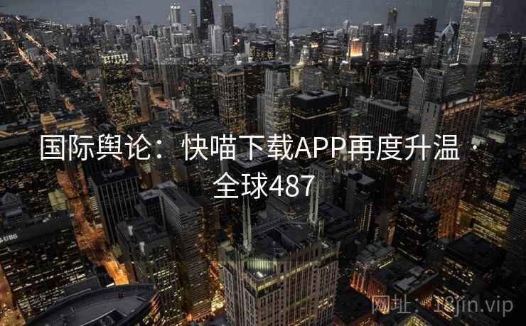 国际舆论：快喵下载APP再度升温 · 全球487