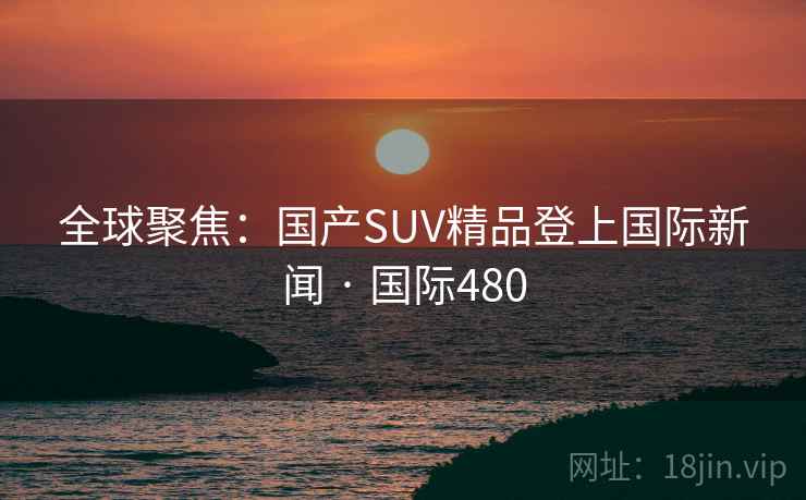 全球聚焦:国产SUV精品登上国际新闻 · 国际480 第2张 全球聚焦:国产SUV精品登上国际新闻 · 国际480 第2张