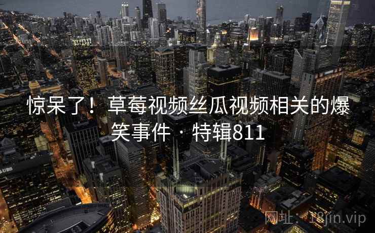 惊呆了！草莓视频丝瓜视频相关的爆笑事件 · 特辑811