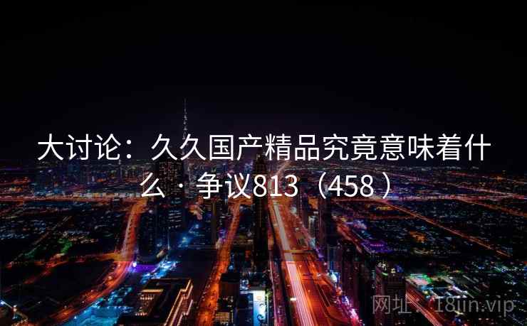 大讨论:久久国产精品究竟意味着什么 · 争议813(458 ) 第1张 大讨论:久久国产精品究竟意味着什么 · 争议813(458 ) 第1张