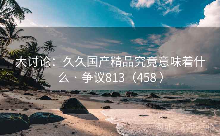 大讨论:久久国产精品究竟意味着什么 · 争议813(458 ) 第2张 大讨论:久久国产精品究竟意味着什么 · 争议813(458 ) 第2张