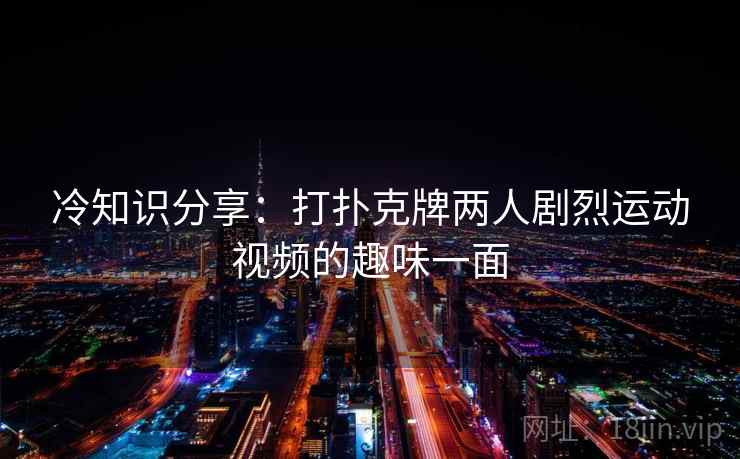 冷知识分享：打扑克牌两人剧烈运动视频的趣味一面